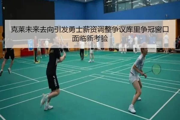 克莱未来去向引发勇士薪资调整争议库里争冠窗口面临新考验
